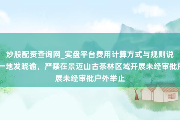 炒股配资查询网_实盘平台费用计算方式与规则说明 云南一地发晓谕，严禁在景迈山古茶林区域开展未经审批户外举止