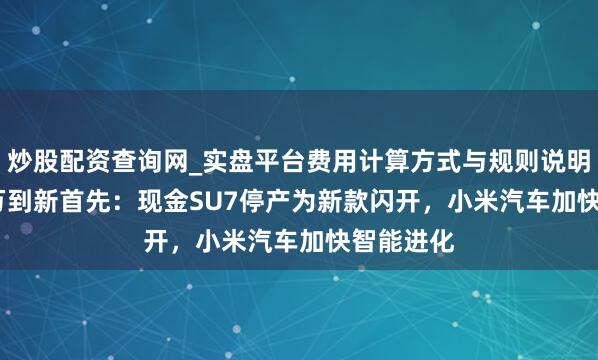 炒股配资查询网_实盘平台费用计算方式与规则说明 从38.1万到新首先：现金SU7停产为新款闪开，小米汽车加快智能进化