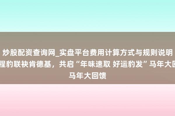 炒股配资查询网_实盘平台费用计算方式与规则说明 方程豹联袂肯德基，共启“年味速取 好运豹发”马年大回馈