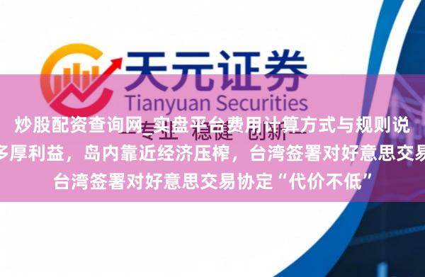 炒股配资查询网_实盘平台费用计算方式与规则说明 好意思方兑现多厚利益，岛内靠近经济压榨，台湾签署对好意思交易协定“代价不低”