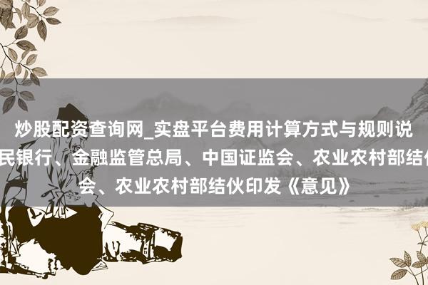 炒股配资查询网_实盘平台费用计算方式与规则说明 中国东谈主民银行、金融监管总局、中国证监会、农业农村部结伙印发《意见》