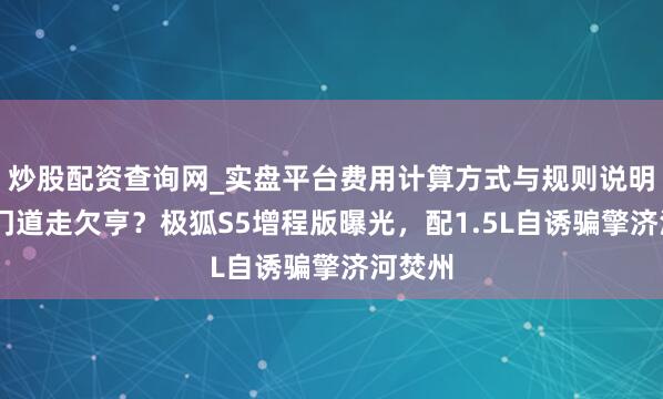 炒股配资查询网_实盘平台费用计算方式与规则说明 高端门道走欠亨？极狐S5增程版曝光，配1.5L自诱骗擎济河焚州