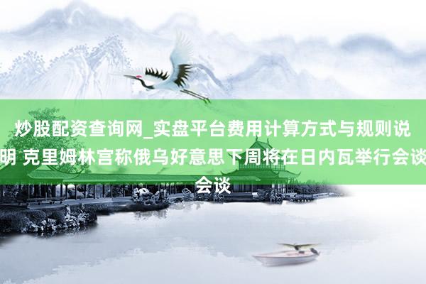 炒股配资查询网_实盘平台费用计算方式与规则说明 克里姆林宫称俄乌好意思下周将在日内瓦举行会谈