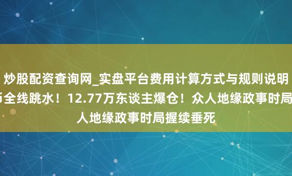 炒股配资查询网_实盘平台费用计算方式与规则说明 加密货币全线跳水！12.77万东谈主爆仓！众人地缘政事时局握续垂死