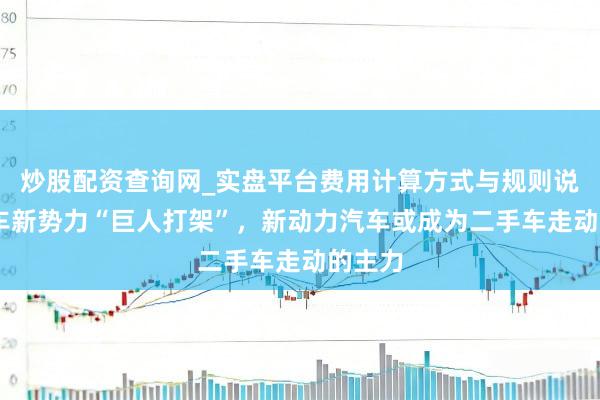 炒股配资查询网_实盘平台费用计算方式与规则说明 造车新势力“巨人打架”，新动力汽车或成为二手车走动的主力