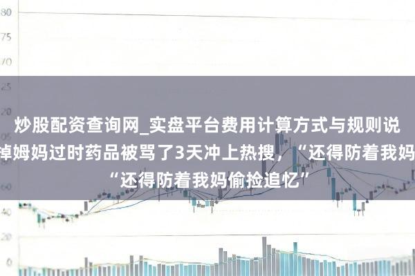 炒股配资查询网_实盘平台费用计算方式与规则说明 姚晨丢掉姆妈过时药品被骂了3天冲上热搜，“还得防着我妈偷捡追忆”