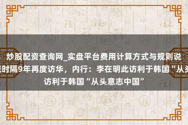 炒股配资查询网_实盘平台费用计算方式与规则说明 韩国总统时隔9年再度访华，内行：李在明此访利于韩国“从头意志中国”
