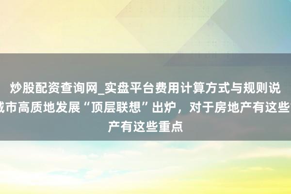 炒股配资查询网_实盘平台费用计算方式与规则说明 城市高质地发展“顶层联想”出炉，对于房地产有这些重点