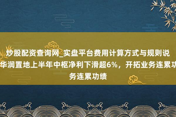 炒股配资查询网_实盘平台费用计算方式与规则说明 华润置地上半年中枢净利下滑超6%，开拓业务连累功绩