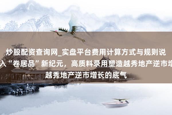 炒股配资查询网_实盘平台费用计算方式与规则说明 楼市进入“卷居品”新纪元，高质料录用塑造越秀地产逆市增长的底气