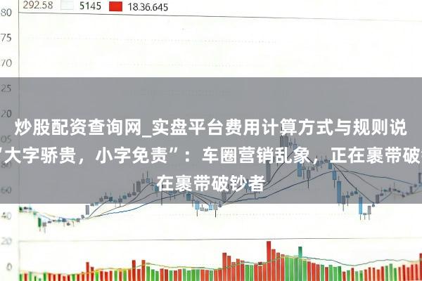 炒股配资查询网_实盘平台费用计算方式与规则说明 “大字骄贵，小字免责”：车圈营销乱象，正在裹带破钞者