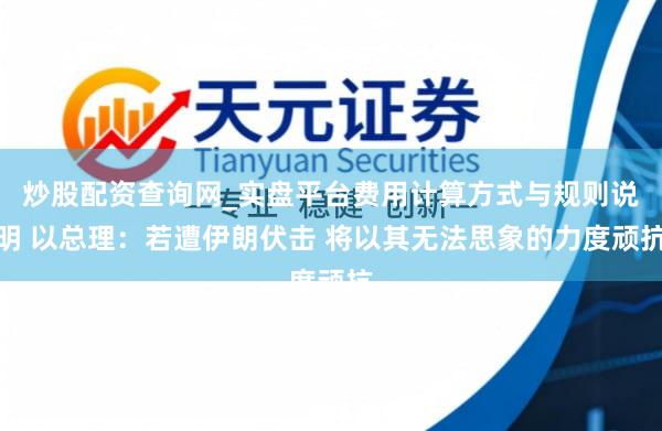 炒股配资查询网_实盘平台费用计算方式与规则说明 以总理：若遭伊朗伏击 将以其无法思象的力度顽抗