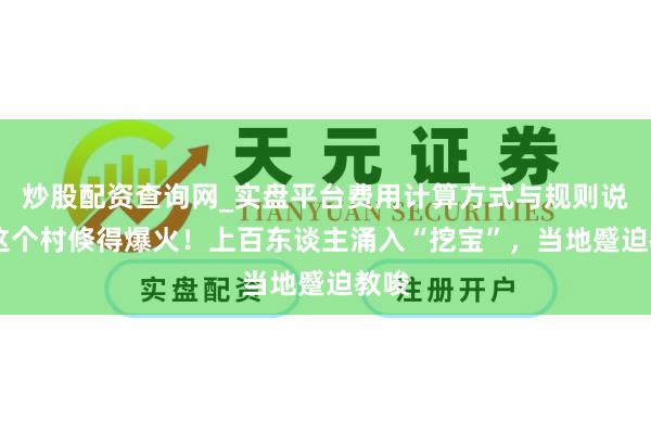 炒股配资查询网_实盘平台费用计算方式与规则说明 这个村倏得爆火！上百东谈主涌入“挖宝”，当地蹙迫教唆