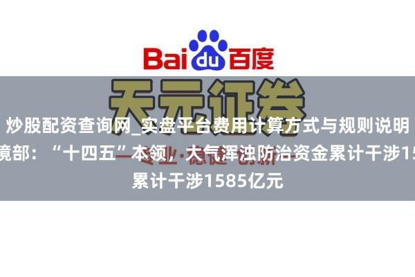 炒股配资查询网_实盘平台费用计算方式与规则说明 生态环境部：“十四五”本领，大气浑浊防治资金累计干涉1585亿元