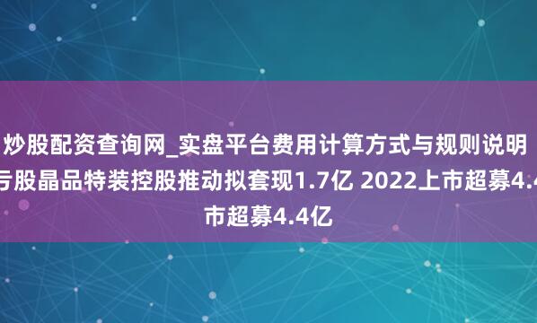 炒股配资查询网_实盘平台费用计算方式与规则说明 连亏股晶品特装控股推动拟套现1.7亿 2022上市超募4.4亿