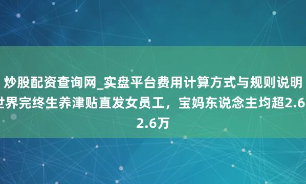 炒股配资查询网_实盘平台费用计算方式与规则说明 世界完终生养津贴直发女员工，宝妈东说念主均超2.6万
