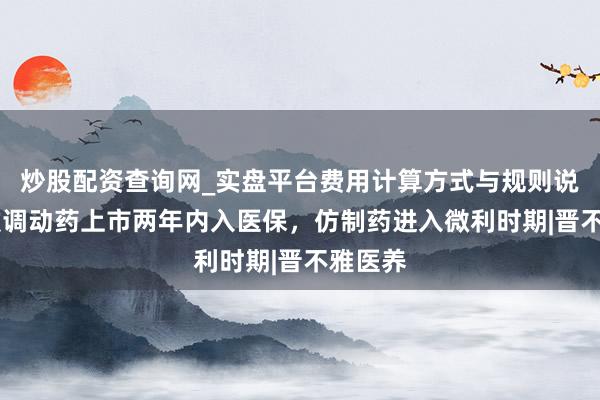 炒股配资查询网_实盘平台费用计算方式与规则说明 大致调动药上市两年内入医保，仿制药进入微利时期|晋不雅医养