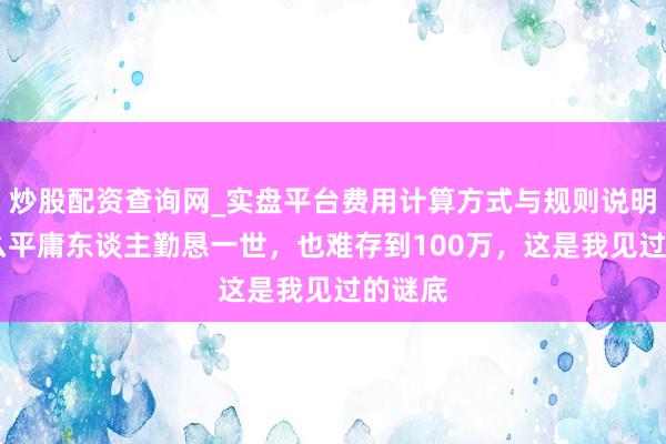 炒股配资查询网_实盘平台费用计算方式与规则说明 为什么平庸东谈主勤恳一世,也难存到100万,这是我见过的谜底