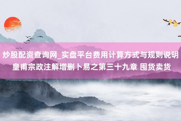炒股配资查询网_实盘平台费用计算方式与规则说明 皇甫宗政注解增删卜易之第三十九章 囤货卖货