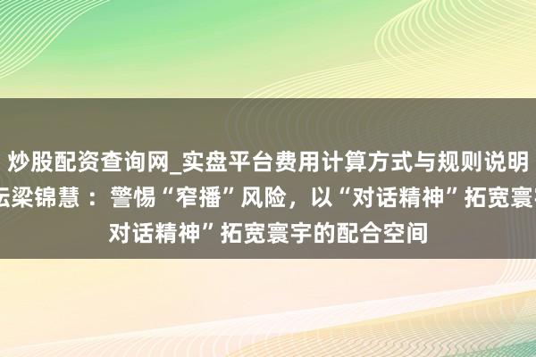 炒股配资查询网_实盘平台费用计算方式与规则说明 寰宇经济论坛梁锦慧 :警惕“窄播”风险,以“对话精神”拓宽寰宇的配合空间