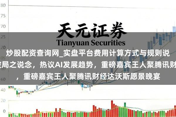 炒股配资查询网_实盘平台费用计算方式与规则说明 共话全球经济破局之说念,热议AI发展趋势,重磅嘉宾王人聚腾讯财经达沃斯愿景晚宴