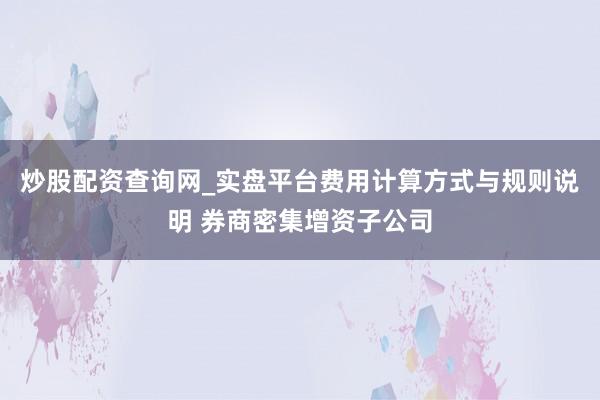 炒股配资查询网_实盘平台费用计算方式与规则说明 券商密集增资子公司
