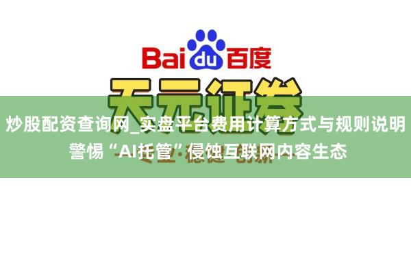 炒股配资查询网_实盘平台费用计算方式与规则说明 警惕“AI托管”侵蚀互联网内容生态
