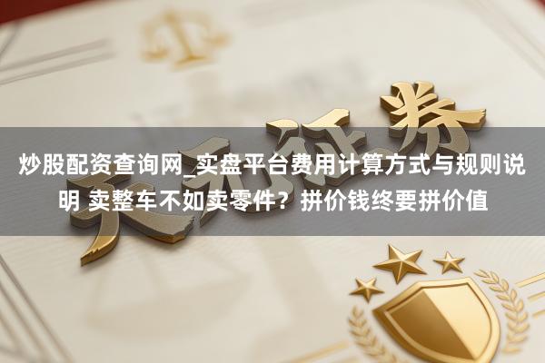 炒股配资查询网_实盘平台费用计算方式与规则说明 卖整车不如卖零件?拼价钱终要拼价值