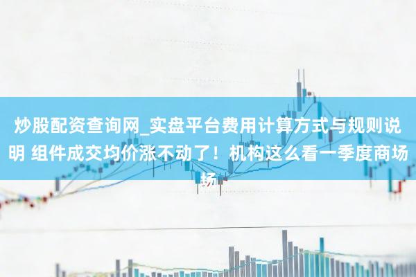 炒股配资查询网_实盘平台费用计算方式与规则说明 组件成交均价涨不动了！机构这么看一季度商场