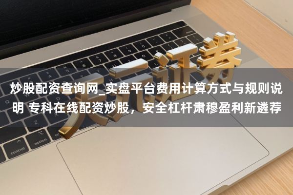 炒股配资查询网_实盘平台费用计算方式与规则说明 专科在线配资炒股，安全杠杆肃穆盈利新遴荐