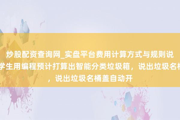 炒股配资查询网_实盘平台费用计算方式与规则说明 强!小学生用编程预计打算出智能分类垃圾箱,说出垃圾名桶盖自动开