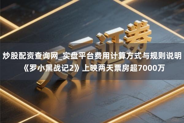 炒股配资查询网_实盘平台费用计算方式与规则说明 《罗小黑战记2》上映两天票房超7000万