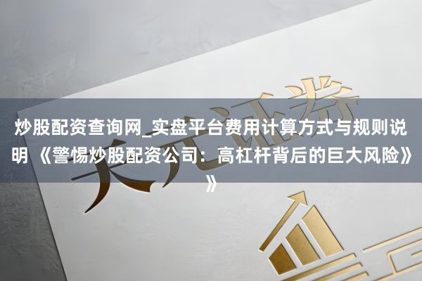 炒股配资查询网_实盘平台费用计算方式与规则说明 《警惕炒股配资公司:高杠杆背后的巨大风险》