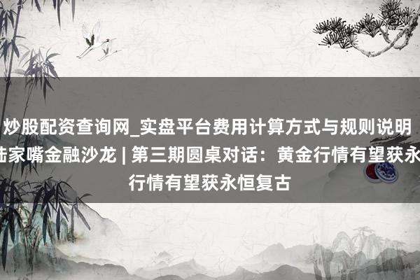 炒股配资查询网_实盘平台费用计算方式与规则说明 2026陆家嘴金融沙龙 | 第三期圆桌对话：黄金行情有望获永恒复古