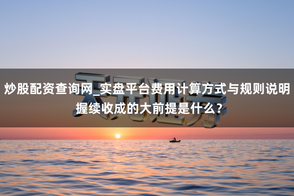 炒股配资查询网_实盘平台费用计算方式与规则说明 握续收成的大前提是什么？