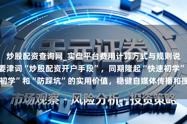 炒股配资查询网_实盘平台费用计算方式与规则说明 （注：，包含中枢要津词“炒股配资开户手段”，同期隆起“快速初学”和“防踩坑”的实用价值，稳健自媒体传播和搜索引擎收录需求。）