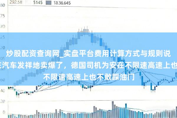炒股配资查询网_实盘平台费用计算方式与规则说明 比亚迪在汽车发祥地卖爆了，德国司机为安在不限速高速上也不敢踩油门