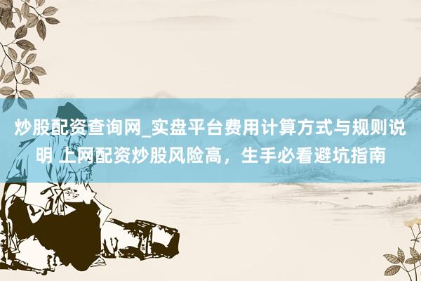 炒股配资查询网_实盘平台费用计算方式与规则说明 上网配资炒股风险高，生手必看避坑指南
