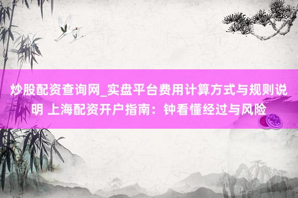 炒股配资查询网_实盘平台费用计算方式与规则说明 上海配资开户指南：钟看懂经过与风险