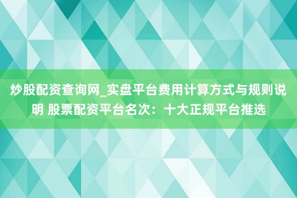 炒股配资查询网_实盘平台费用计算方式与规则说明 股票配资平台名次：十大正规平台推选