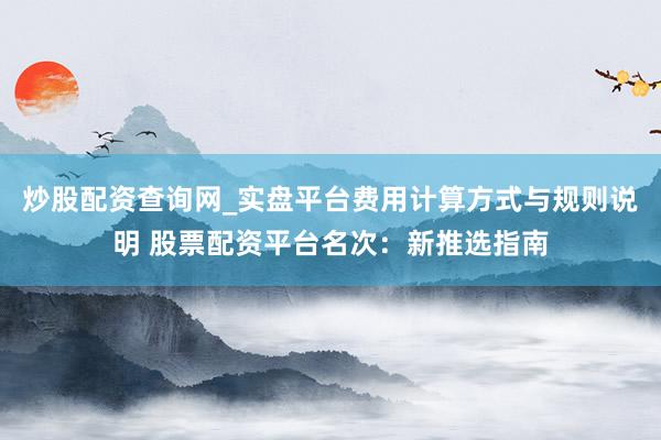 炒股配资查询网_实盘平台费用计算方式与规则说明 股票配资平台名次：新推选指南