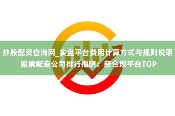 炒股配资查询网_实盘平台费用计算方式与规则说明 股票配资公司排行揭晓：新合规平台TOP