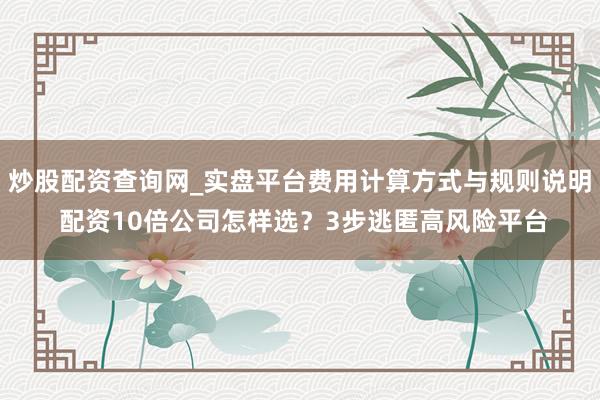 炒股配资查询网_实盘平台费用计算方式与规则说明 配资10倍公司怎样选？3步逃匿高风险平台