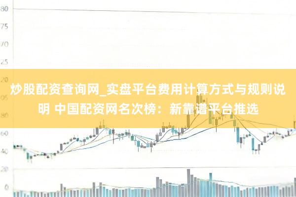 炒股配资查询网_实盘平台费用计算方式与规则说明 中国配资网名次榜：新靠谱平台推选