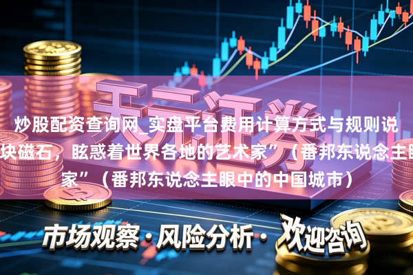 炒股配资查询网_实盘平台费用计算方式与规则说明 “景德镇像一块磁石，眩惑着世界各地的艺术家”（番邦东说念主眼中的中国城市）