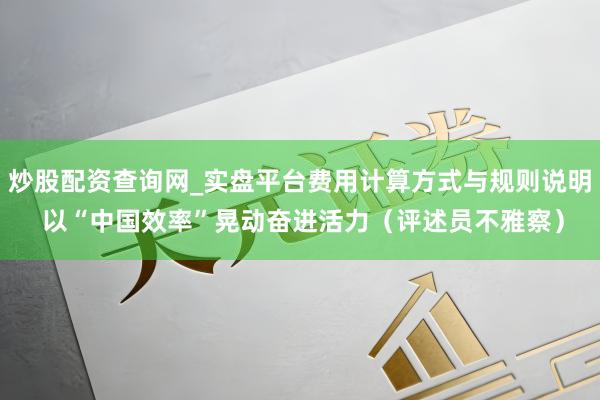 炒股配资查询网_实盘平台费用计算方式与规则说明 以“中国效率”晃动奋进活力（评述员不雅察）