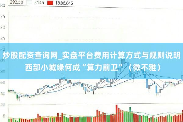 炒股配资查询网_实盘平台费用计算方式与规则说明 西部小城缘何成“算力前卫”（微不雅）