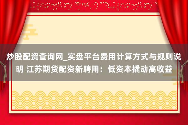 炒股配资查询网_实盘平台费用计算方式与规则说明 江苏期货配资新聘用：低资本撬动高收益