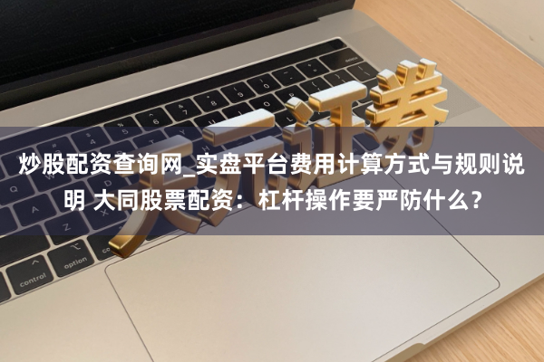 炒股配资查询网_实盘平台费用计算方式与规则说明 大同股票配资：杠杆操作要严防什么？
