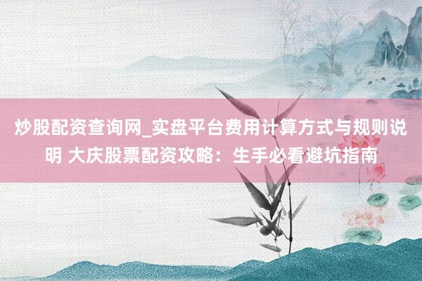 炒股配资查询网_实盘平台费用计算方式与规则说明 大庆股票配资攻略:生手必看避坑指南
